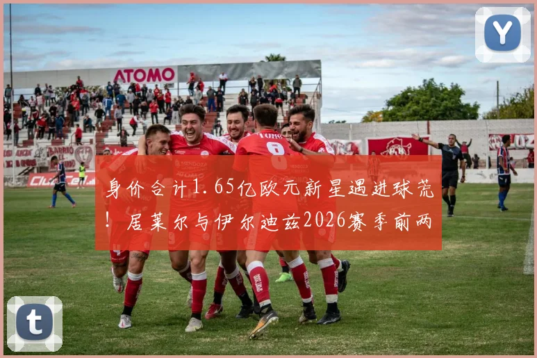 身价合计1.65亿欧元新星遇进球荒！居莱尔与伊尔迪兹2026赛季前两轮23次射门未开张，背后原因深度探讨