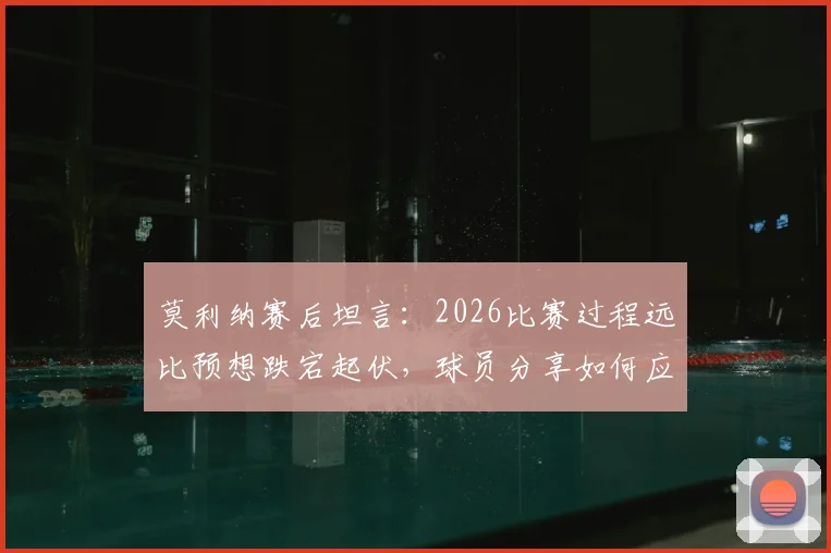 莫利纳赛后坦言:2026比赛过程远比预想跌宕起伏,球员分享如何应对艰难赛程