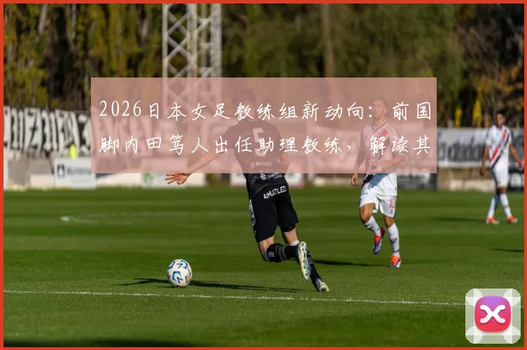 2026日本女足教练组新动向：前国脚内田笃人出任助理教练，解读其转型之路与战术影响