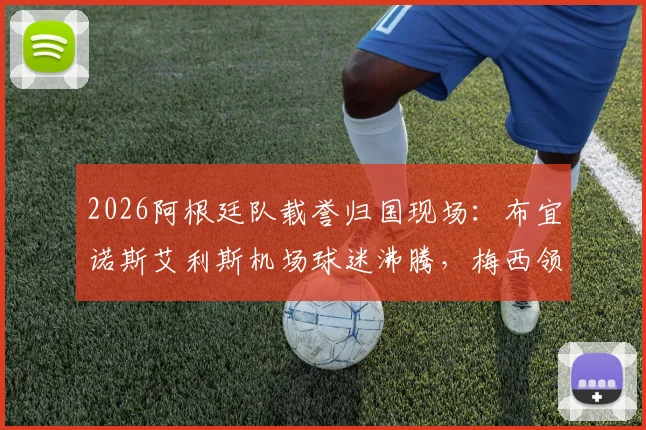 2026阿根廷队载誉归国现场：布宜诺斯艾利斯机场球迷沸腾，梅西领衔众将微笑挥手互动（附高清现场图）